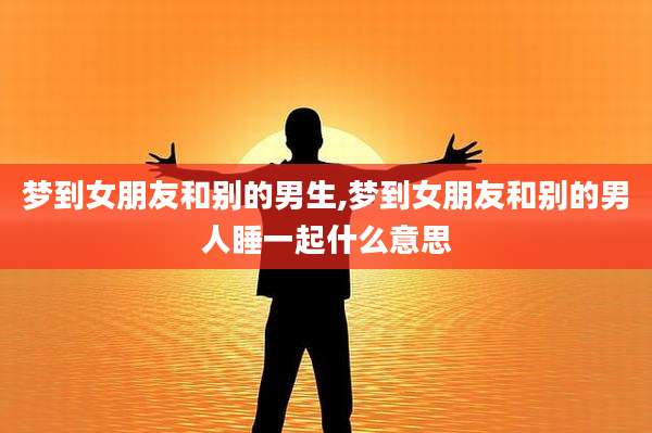 梦到女朋友和别的男生,梦到女朋友和别的男人睡一起什么意思