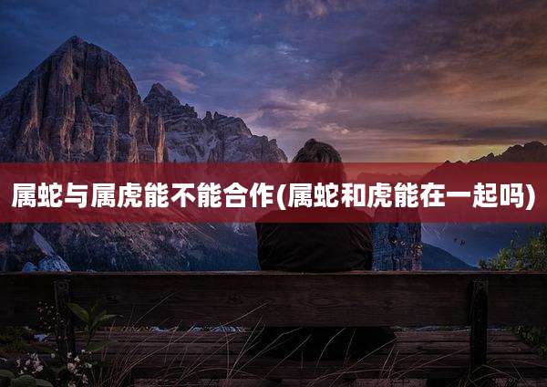 属蛇与属虎能不能合作(属蛇和虎能在一起吗)