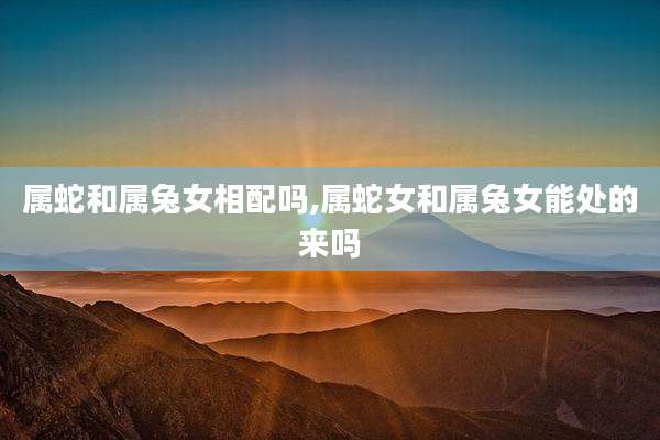 属蛇和属兔女相配吗,属蛇女和属兔女能处的来吗
