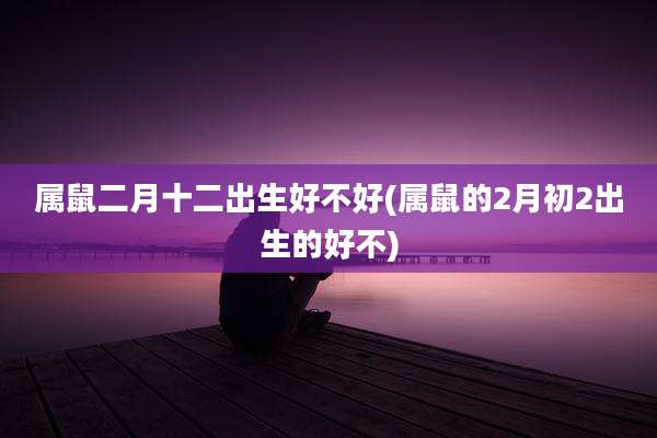 属鼠二月十二出生好不好(属鼠的2月初2出生的好不)