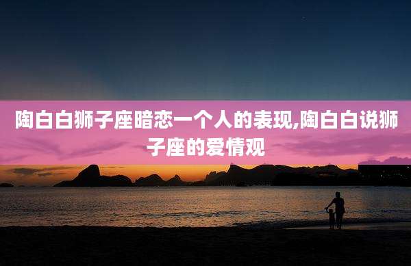 陶白白狮子座暗恋一个人的表现,陶白白说狮子座的爱情观
