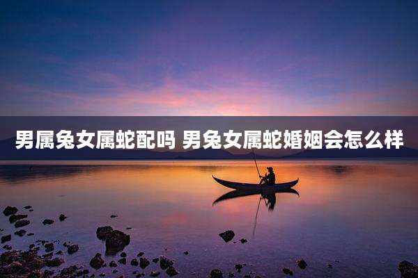 男属兔女属蛇配吗 男兔女属蛇婚姻会怎么样