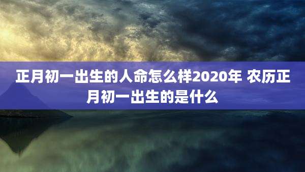 正月初一出生的人命怎么样2020年 农历正月初一出生的是什么