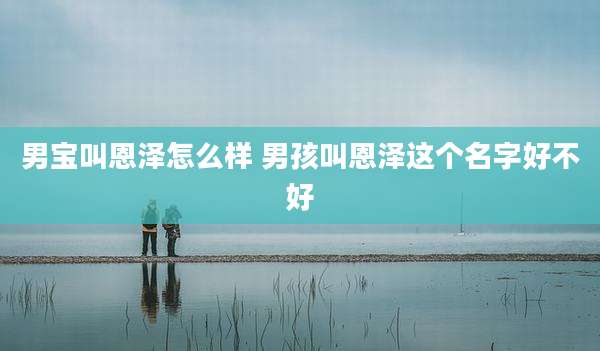 男宝叫恩泽怎么样 男孩叫恩泽这个名字好不好