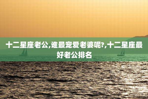 十二星座老公,谁最宠爱老婆呢?,十二星座最好老公排名