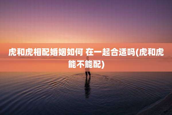 虎和虎相配婚姻如何 在一起合适吗(虎和虎能不能配)