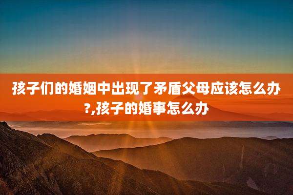 孩子们的婚姻中出现了矛盾父母应该怎么办?,孩子的婚事怎么办