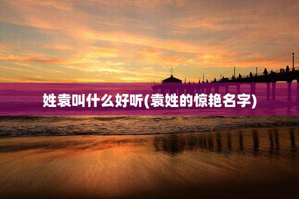 姓袁叫什么好听(袁姓的惊艳名字)