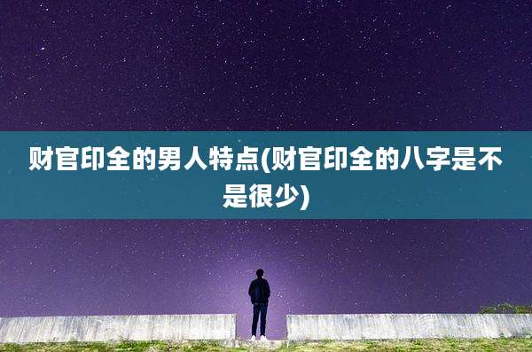 财官印全的男人特点(财官印全的八字是不是很少)
