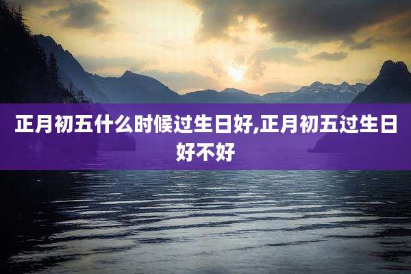 正月初五什么时候过生日好,正月初五过生日好不好