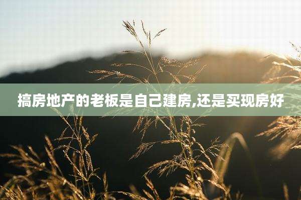 搞房地产的老板是自己建房,还是买现房好