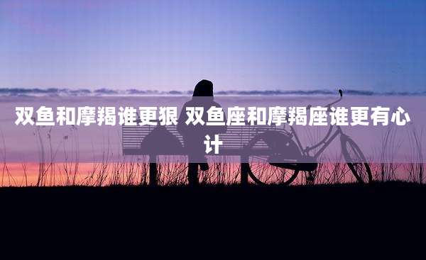 双鱼和摩羯谁更狠 双鱼座和摩羯座谁更有心计