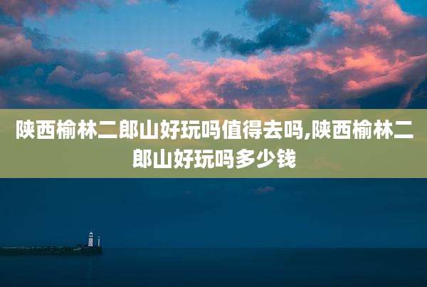 陕西榆林二郎山好玩吗值得去吗,陕西榆林二郎山好玩吗多少钱