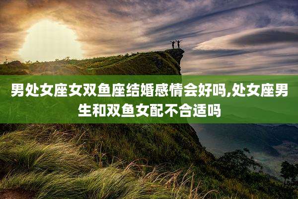 男处女座女双鱼座结婚感情会好吗,处女座男生和双鱼女配不合适吗