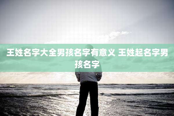 王姓名字大全男孩名字有意义 王姓起名字男孩名字
