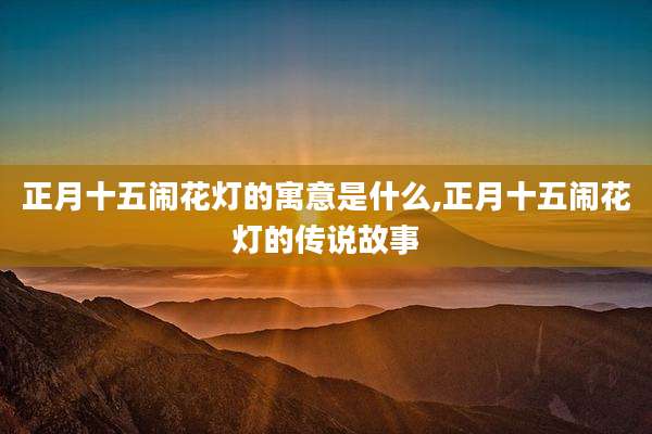 正月十五闹花灯的寓意是什么,正月十五闹花灯的传说故事