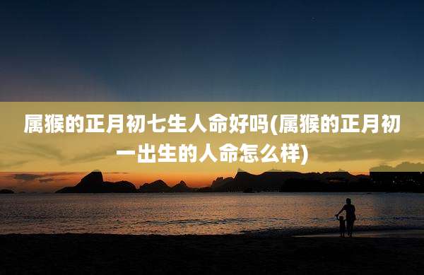 属猴的正月初七生人命好吗(属猴的正月初一出生的人命怎么样)