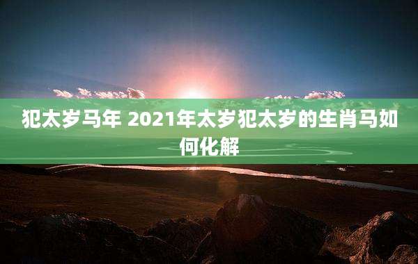 犯太岁马年 2021年太岁犯太岁的生肖马如何化解