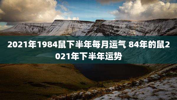 2021年1984鼠下半年每月运气 84年的鼠2021年下半年运势