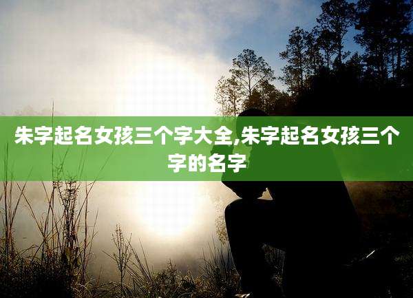 朱字起名女孩三个字大全,朱字起名女孩三个字的名字