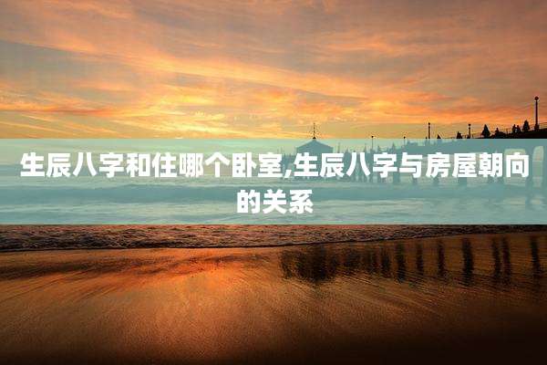 生辰八字和住哪个卧室,生辰八字与房屋朝向的关系
