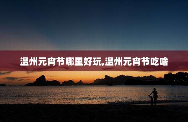 温州元宵节哪里好玩,温州元宵节吃啥
