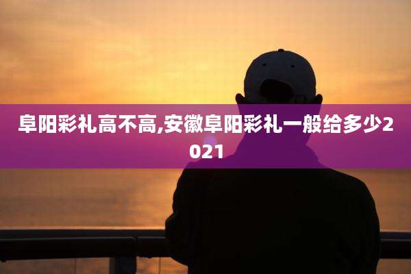 阜阳彩礼高不高,安徽阜阳彩礼一般给多少2021