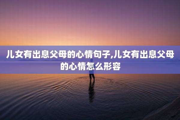 儿女有出息父母的心情句子,儿女有出息父母的心情怎么形容