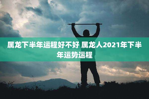 属龙下半年运程好不好 属龙人2021年下半年运势运程