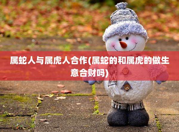 属蛇人与属虎人合作(属蛇的和属虎的做生意合财吗)