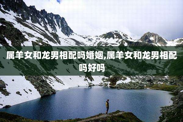 属羊女和龙男相配吗婚姻,属羊女和龙男相配吗好吗
