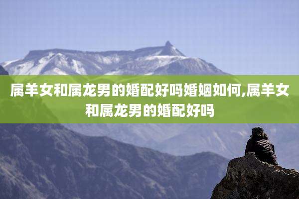 属羊女和属龙男的婚配好吗婚姻如何,属羊女和属龙男的婚配好吗