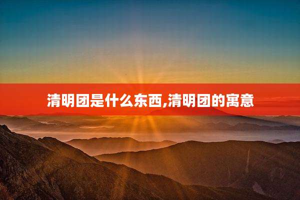 清明团是什么东西,清明团的寓意