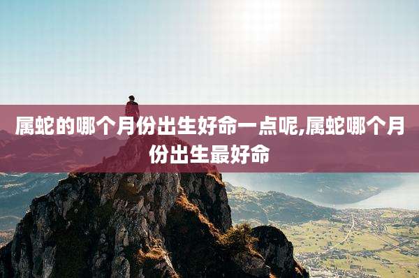 属蛇的哪个月份出生好命一点呢,属蛇哪个月份出生最好命
