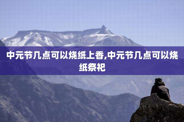 中元节几点可以烧纸上香,中元节几点可以烧纸祭祀
