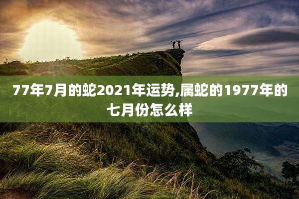 77年7月的蛇2021年运势,属蛇的1977年的七月份怎么样