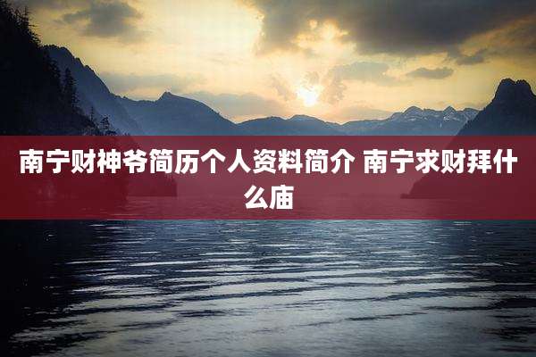 南宁财神爷简历个人资料简介 南宁求财拜什么庙