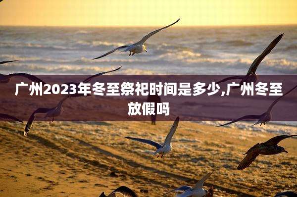 广州2023年冬至祭祀时间是多少,广州冬至放假吗