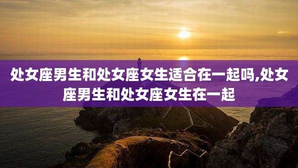 处女座男生和处女座女生适合在一起吗,处女座男生和处女座女生在一起
