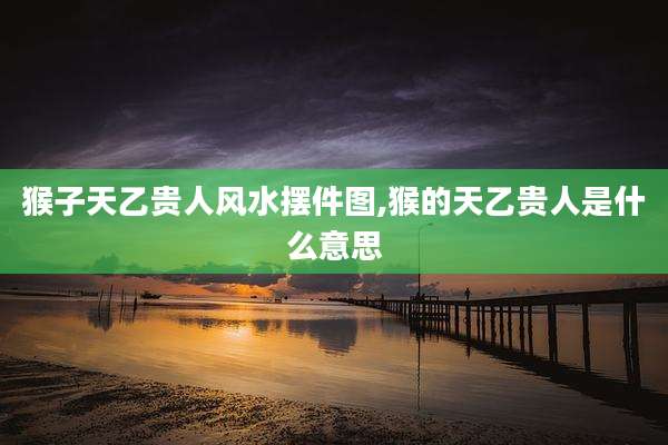 猴子天乙贵人风水摆件图,猴的天乙贵人是什么意思