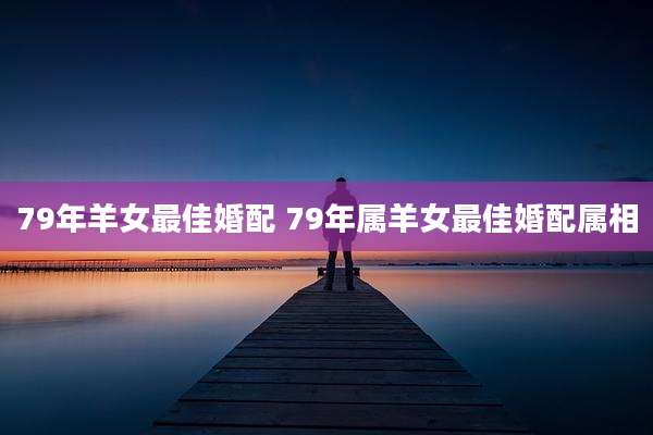 79年羊女最佳婚配 79年属羊女最佳婚配属相