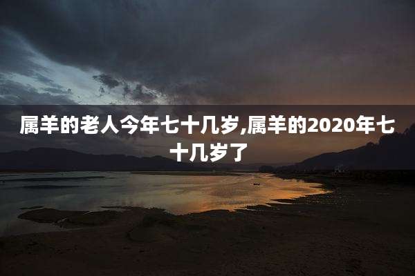 属羊的老人今年七十几岁,属羊的2020年七十几岁了