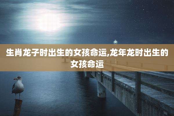 生肖龙子时出生的女孩命运,龙年龙时出生的女孩命运