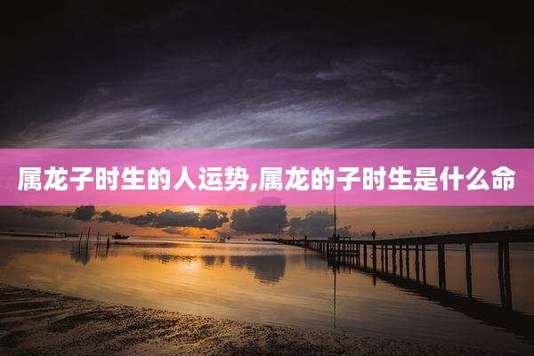 属龙子时生的人运势,属龙的子时生是什么命