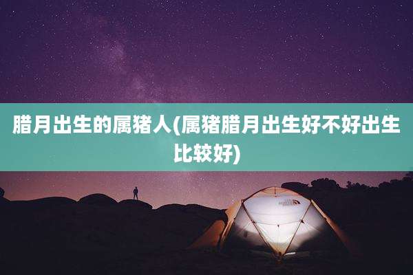 腊月出生的属猪人(属猪腊月出生好不好出生比较好)