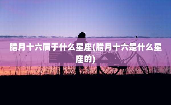 腊月十六属于什么星座(腊月十六是什么星座的)