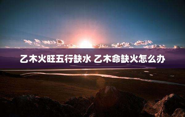 乙木火旺五行缺水 乙木命缺火怎么办