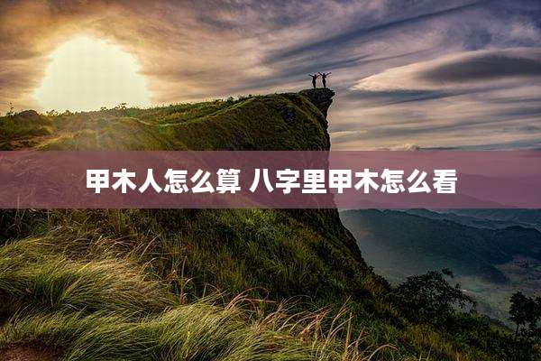 甲木人怎么算 八字里甲木怎么看