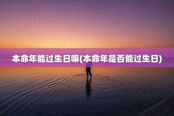 本命年能过生日嘛(本命年是否能过生日)