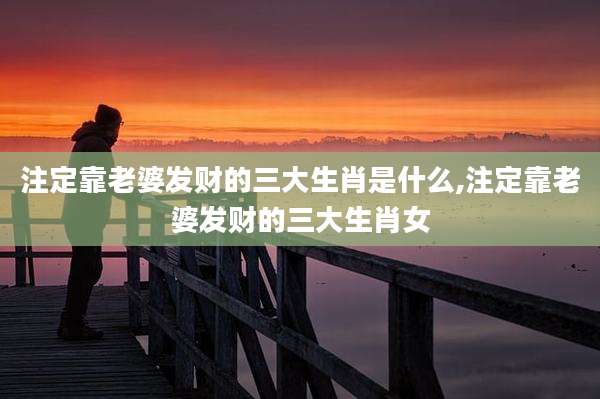 注定靠老婆发财的三大生肖是什么,注定靠老婆发财的三大生肖女